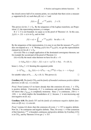 4 Positive and negative definite functions 31
the closed convex hull of its extreme points, we conclude that there exists a measure
 supported in Œ0; 1/ such that Œ0; 1/ D 1 and
f ./ D
Z
Œ0;1/
e t
.dt/; f 2 K:
This proves (ii) for f 2 Cb. By the uniqueness of the Laplace transform, see Propo-
sition 1.2, the representing measure  is unique.
If f 2 C is not bounded, we argue as in the proof of Theorem 1.4. In this case,
fa./ WD f . C a/ is in Cb, and we find
f . C a/ D
Z
Œ0;1/
e t
a.dt/ for all a  0:
By the uniqueness of the representation, it is easy to see that the measure eat a.dt/
does not depend on a  0. Writing .dt/ for eat a.dt/, we get the representation
claimed in (ii) for all f 2 Cb.
(ii))(iii) This is a simple application of the dominated convergence theorem, see
for example the second part of the proof of Theorem 1.4.
(iii))(i) By the mean value theorem we have for all a  0
. 1/af ./ D f ./ f . C a/ D af 0
. C a/;  2 .0; 1/;
hence . 1/af  0. Iterating this argument yields
. 1/n
an : : : a1 f ./ D . 1/n
a1    an f .n/
. C 1a1 C    C nan/
for suitable values of 1; : : : ; n 2 .0; 1/. This proves (i).
Corollary 4.9. The family CMb and the family of bounded continuous positive definite
functions on .Œ0; 1/; C/ coincide.
Proof. From Lemma 4.5 we know already that (the extension of) every f 2 CMb
is positive definite. Conversely, if f is continuous and positive definite, Theorem
4.8 shows that f j.0;1/ is completely monotone. Since f is continuous, f .0C/ D
f .0/  1 which implies the boundedness of f , because f is non-increasing and
non-negative on .0; 1/.
Corollary 4.10. The family BF and the family of continuous negative definite func-
tions on .Œ0; 1/; C/ coincide.
Proof. Lemma 4.6 shows that (the extension of) every f 2 BF is negative definite.
Now let f be continuous and negative definite. Thus, for every t  0 the (extension
of the) function e tf is bounded, continuous and positive definite; by Corollary 4.9 it
is in CMb, and by Theorem 3.6 we get f 2 BF.
 