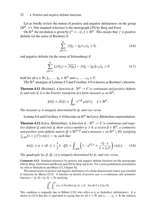 32 4 Positive and negative definite functions
Let us briefly review the notion of positive and negative definiteness on the group
.Rd ; C/. Our standard reference is the monograph [29] by Berg and Forst.
On Rd the involution is given by  D ,  2 Rd . This means that f is positive
definite (in the sense of Bochner) if
n
X
j;kD1
f .j k/ cj N
ck  0; (4.6)
and negative definite (in the sense of Schoenberg) if
n
X
j;kD1
f .j / C f .k/ f .j k/

cj N
ck  0 (4.7)
hold for all n 2 N, 1; : : : ; n 2 Rd and c1; : : : ; cn 2 C.
The Rd -analogue of Lemma 4.5 and Corollary 4.9 is known as Bochner’s theorem.
Theorem 4.11 (Bochner). A function  W Rd ! C is continuous and positive definite
if, and only if, it is the Fourier transform of a finite measure  on Rd ,
./ D b
./ D
Z
Rd
eix
.dx/;  2 Rd
:
The measure  is uniquely determined by , and vice versa.
Lemma 4.6 and Corollary 4.10 become on Rd the Lévy–Khintchine representation.
Theorem 4.12 (Lévy; Khintchine). A function W Rd ! C is continuous and nega-
tive definite if, and only if, there exist a number ˛  0, a vector ˇ 2 Rd , a symmetric
and positive semi-definite matrix Q 2 Rdd and a measure  on Rd n ¹0º satisfying
R
y¤0.1 ^ jyj2/ .dy/  1 such that
./ D ˛ C iˇ   C
1
2
  Q C
Z
y¤0

1 eiy
C
i  y
1 C jyj2

.dy/: (4.8)
The quadruple .˛; ˇ; Q; / is uniquely determined by , and vice versa.
Comments 4.13. Standard references for positive and negative definite functions are the monographs
[28] by Berg, Christensen and Ressel and [29] by Berg and Forst. For a more probabilistic presentation
we refer to Dellacherie and Meyer [77, Chapter X].
The natural notion of positive and negative definiteness of a (finite-dimensional) matrix was extended
to functions by Mercer [213]. A function (or kernel) of positive type is a continuous and symmetric
function  W Œa; b  Œa; b ! R satisfying
Z b
a
Z b
a
.s; t/ .s/.t/ ds dt  0 for all  2 CŒa; b:
This condition is originally due to Hilbert [132] who refers to it as Definitheit (definiteness). It is
shown in [213] that this is equivalent to saying that for all n 2 N and s1; : : : ; sn 2 R the matrices
 