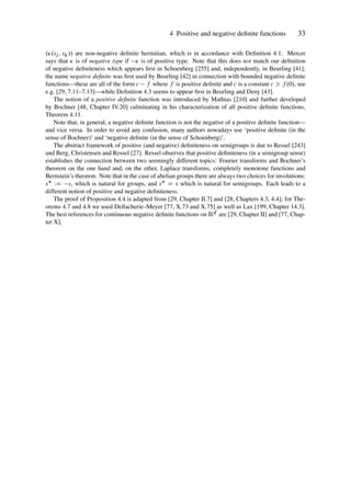 4 Positive and negative definite functions 33
..sj ; sk// are non-negative definite hermitian, which is in accordance with Definition 4.1. Mercer
says that  is of negative type if  is of positive type. Note that this does not match our definition
of negative definiteness which appears first in Schoenberg [255] and, independently, in Beurling [41];
the name negative definite was first used by Beurling [42] in connection with bounded negative definite
functions—these are all of the form c f where f is positive definite and c is a constant c  f .0/, see
e.g. [29, 7.11–7.13]—while Definition 4.3 seems to appear first in Beurling and Deny [43].
The notion of a positive definite function was introduced by Mathias [210] and further developed
by Bochner [48, Chapter IV.20] culminating in his characterization of all positive definite functions,
Theorem 4.11.
Note that, in general, a negative definite function is not the negative of a positive definite function—
and vice versa. In order to avoid any confusion, many authors nowadays use ‘positive definite (in the
sense of Bochner)’ and ‘negative definite (in the sense of Schoenberg)’.
The abstract framework of positive (and negative) definiteness on semigroups is due to Ressel [243]
and Berg, Christensen and Ressel [27]. Ressel observes that positive definiteness (in a semigroup sense)
establishes the connection between two seemingly different topics: Fourier transforms and Bochner’s
theorem on the one hand and, on the other, Laplace transforms, completely monotone functions and
Bernstein’s theorem. Note that in the case of abelian groups there are always two choices for involutions:
s WD s, which is natural for groups, and s D s which is natural for semigroups. Each leads to a
different notion of positive and negative definiteness.
The proof of Proposition 4.4 is adapted from [29, Chapter II.7] and [28, Chapters 4.3, 4.4]; for The-
orems 4.7 and 4.8 we used Dellacherie–Meyer [77, X.73 and X.75] as well as Lax [199, Chapter 14.3].
The best references for continuous negative definite functions on Rd are [29, Chapter II] and [77, Chap-
ter X].
 