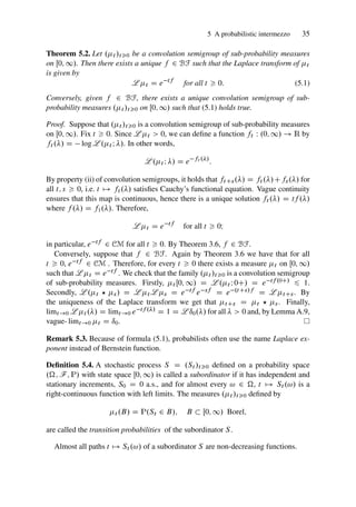 5 A probabilistic intermezzo 35
Theorem 5.2. Let .t /t0 be a convolution semigroup of sub-probability measures
on Œ0; 1/. Then there exists a unique f 2 BF such that the Laplace transform of t
is given by
L t D e tf
for all t  0: (5.1)
Conversely, given f 2 BF, there exists a unique convolution semigroup of sub-
probability measures .t /t0 on Œ0; 1/ such that (5.1) holds true.
Proof. Suppose that .t /t0 is a convolution semigroup of sub-probability measures
on Œ0; 1/. Fix t  0. Since L t  0, we can define a function ft W .0; 1/ ! R by
ft ./ D log L .t I /. In other words,
L .t I / D e ft ./
:
By property (ii) of convolution semigroups, it holds that ftCs./ D ft ./Cfs./ for
all t; s  0, i.e. t 7! ft ./ satisfies Cauchy’s functional equation. Vague continuity
ensures that this map is continuous, hence there is a unique solution ft ./ D tf ./
where f ./ D f1./. Therefore,
L t D e tf
for all t  0I
in particular, e tf 2 CM for all t  0. By Theorem 3.6, f 2 BF.
Conversely, suppose that f 2 BF. Again by Theorem 3.6 we have that for all
t  0, e tf 2 CM . Therefore, for every t  0 there exists a measure t on Œ0; 1/
such that L t D e tf . We check that the family .t /t0 is a convolution semigroup
of sub-probability measures. Firstly, t Œ0; 1/ D L .t I 0C/ D e tf .0C/ 6 1.
Secondly, L .t ? s/ D L t L s D e tf e sf D e .tCs/f D L tCs. By
the uniqueness of the Laplace transform we get that tCs D t ? s. Finally,
limt!0 L t ./ D limt!0 e tf ./ D 1 D L ı0./ for all   0 and, by Lemma A.9,
vague- limt!0 t D ı0.
Remark 5.3. Because of formula (5.1), probabilists often use the name Laplace ex-
ponent instead of Bernstein function.
Definition 5.4. A stochastic process S D .St /t0 defined on a probability space
.; F; P/ with state space Œ0; 1/ is called a subordinator if it has independent and
stationary increments, S0 D 0 a.s., and for almost every ! 2 , t 7! St .!/ is a
right-continuous function with left limits. The measures .t /t0 defined by
t .B/ D P.St 2 B/; B  Œ0; 1/ Borel;
are called the transition probabilities of the subordinator S.
Almost all paths t 7! St .!/ of a subordinator S are non-decreasing functions.
 