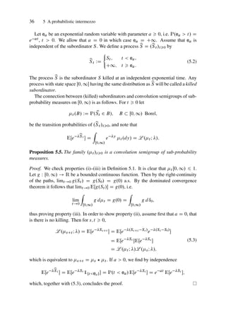 36 5 A probabilistic intermezzo
Let ea be an exponential random variable with parameter a  0, i.e. P.ea  t/ D
e at , t  0. We allow that a D 0 in which case ea D C1. Assume that ea is
independent of the subordinator S. We define a process b
S D .b
St /t0 by
b
St WD
´
St ; t  ea;
C1; t  ea:
(5.2)
The process b
S is the subordinator S killed at an independent exponential time. Any
process with state space Œ0; 1 having the same distribution as b
S will be called a killed
subordinator.
The connection between (killed) subordinators and convolution semigroups of sub-
probability measures on Œ0; 1/ is as follows. For t  0 let
t .B/ WD P.b
St 2 B/; B  Œ0; 1/ Borel;
be the transition probabilities of .b
St /t0, and note that
EŒe b
St
 D
Z
Œ0;1/
e y
t .dy/ D L .t I /:
Proposition 5.5. The family .t /t0 is a convolution semigroup of sub-probability
measures.
Proof. We check properties (i)–(iii) in Definition 5.1. It is clear that t Œ0; 1/ 6 1.
Let g W Œ0; 1/ ! R be a bounded continuous function. Then by the right-continuity
of the paths, limt!0 g.St / D g.S0/ D g.0/ a.s. By the dominated convergence
theorem it follows that limt!0 EŒg.St / D g.0/, i.e.
lim
t!0
Z
Œ0;1/
g dt D g.0/ D
Z
Œ0;1/
g dı0;
thus proving property (iii). In order to show property (ii), assume first that a D 0, that
is there is no killing. Then for s; t  0,
L .sCt I / D EŒe SsCt
 D EŒe .SsCt Ss/
e .Ss S0/

D EŒe St
EŒe Ss

D L .t I /L .sI /;
(5.3)
which is equivalent to sCt D s ? t . If a  0, we find by independence
EŒe b
St
 D EŒe St
1¹teaº D P.t  ea/ EŒe St
 D e at
EŒe St
;
which, together with (5.3), concludes the proof.
 