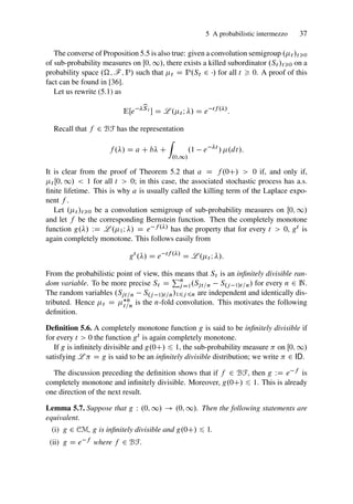 5 A probabilistic intermezzo 37
The converse of Proposition 5.5 is also true: given a convolution semigroup .t /t0
of sub-probability measures on Œ0; 1/, there exists a killed subordinator .St /t0 on a
probability space .; F; P/ such that t D P.St 2 / for all t  0. A proof of this
fact can be found in [36].
Let us rewrite (5.1) as
EŒe b
St
 D L .t I / D e tf ./
:
Recall that f 2 BF has the representation
f ./ D a C b C
Z
.0;1/
.1 e t
/ .dt/:
It is clear from the proof of Theorem 5.2 that a D f .0C/  0 if, and only if,
t Œ0; 1/  1 for all t  0; in this case, the associated stochastic process has a.s.
finite lifetime. This is why a is usually called the killing term of the Laplace expo-
nent f .
Let .t /t0 be a convolution semigroup of sub-probability measures on Œ0; 1/
and let f be the corresponding Bernstein function. Then the completely monotone
function g./ WD L .1I / D e f ./ has the property that for every t  0, gt is
again completely monotone. This follows easily from
gt
./ D e tf ./
D L .t I /:
From the probabilistic point of view, this means that St is an infinitely divisible ran-
dom variable. To be more precise St D
Pn
j D1.Sjt=n S.j 1/t=n/ for every n 2 N.
The random variables .Sjt=n S.j 1/t=n/16j 6n are independent and identically dis-
tributed. Hence t D ?n
t=n
is the n-fold convolution. This motivates the following
definition.
Definition 5.6. A completely monotone function g is said to be infinitely divisible if
for every t  0 the function gt is again completely monotone.
If g is infinitely divisible and g.0C/ 6 1, the sub-probability measure  on Œ0; 1/
satisfying L  D g is said to be an infinitely divisible distribution; we write  2 ID.
The discussion preceding the definition shows that if f 2 BF, then g WD e f is
completely monotone and infinitely divisible. Moreover, g.0C/ 6 1. This is already
one direction of the next result.
Lemma 5.7. Suppose that g W .0; 1/ ! .0; 1/. Then the following statements are
equivalent.
(i) g 2 CM, g is infinitely divisible and g.0C/ 6 1.
(ii) g D e f where f 2 BF.
 