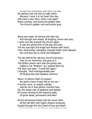 Its loss and loneliness, and went my way.
Its sadness was not less its walls within
Because I wore it in my heart that day,
And many a day since, when I see again
Marsh sunsets, and across the golden plain
The church's golden roof and arches gray.
Along wet roads, all shining with late rain,
And through wet woods, all dripping, brown and sere,
I came one day towards the church again.
It was the spring-time of the day and year;
The sky was light and bright and flecked with cloud
That, wind-swept, changeful, through bright rents allowed
Sun and blue sky to smile and disappear.
The sky behind the old gray church was gray—
Gray as my memories, and gray as I;
The forlorn graves each side the grassy way
Called to me Brother! as I passed them by.
The door was open. I shall feel again,
I thought, that inextinguishable pain
Of longing loss and hopeless memory.
When—O electric flash of ecstasy!
No spirit's moan of pain fell on my ear—
A human voice, an angel's melody,
God let me in that perfect moment hear.
Oh, the sweet rush of gladness and delight,
Of human striving to the heavenly light,
Of great ideals, permanent and dear!
All the old dreams linked with the newer faith,
All the old faith with higher dreams enwound,
Surged through the very heart of loss and death
In passionate waves of pure and perfect sound
 