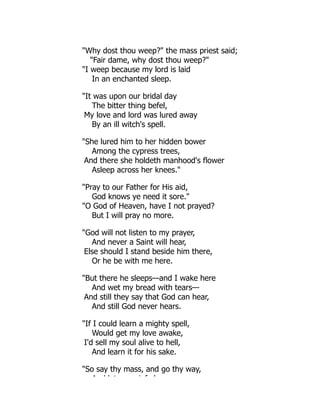 Why dost thou weep? the mass priest said;
Fair dame, why dost thou weep?
I weep because my lord is laid
In an enchanted sleep.
It was upon our bridal day
The bitter thing befel,
My love and lord was lured away
By an ill witch's spell.
She lured him to her hidden bower
Among the cypress trees,
And there she holdeth manhood's flower
Asleep across her knees.
Pray to our Father for His aid,
God knows ye need it sore.
O God of Heaven, have I not prayed?
But I will pray no more.
God will not listen to my prayer,
And never a Saint will hear,
Else should I stand beside him there,
Or he be with me here.
But there he sleeps—and I wake here
And wet my bread with tears—
And still they say that God can hear,
And still God never hears.
If I could learn a mighty spell,
Would get my love awake,
I'd sell my soul alive to hell,
And learn it for his sake.
So say thy mass, and go thy way,
A d l t i f l
 