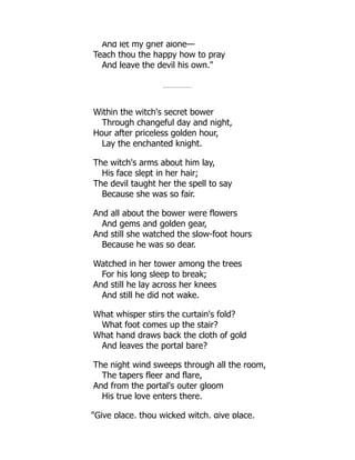 And let my grief alone—
Teach thou the happy how to pray
And leave the devil his own.
Within the witch's secret bower
Through changeful day and night,
Hour after priceless golden hour,
Lay the enchanted knight.
The witch's arms about him lay,
His face slept in her hair;
The devil taught her the spell to say
Because she was so fair.
And all about the bower were flowers
And gems and golden gear,
And still she watched the slow-foot hours
Because he was so dear.
Watched in her tower among the trees
For his long sleep to break;
And still he lay across her knees
And still he did not wake.
What whisper stirs the curtain's fold?
What foot comes up the stair?
What hand draws back the cloth of gold
And leaves the portal bare?
The night wind sweeps through all the room,
The tapers fleer and flare,
And from the portal's outer gloom
His true love enters there.
Give place, thou wicked witch, give place,
 