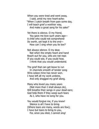 When you were tired and went away,
I said, amid my new heart-ache:
When I catch breath from pain some day,
I will teach grief a worthier way,
And make a great song for his sake!
Yet there is silence. O my friend,
You gave me love such years ago—
A child who could not comprehend
Its worth, yet kept it to the end—
How can I sing when you lie low?
Not always silence. O my dear,
Not when the empty heart and hand
Reach out for you, who are not near.
If you could see, if you could hear,
I think that you would understand.
The grief that can get leave to run
In channels smooth of tender song
Wins solace mine has never won.
I have left all my work undone,
And only dragged my grief along.
Many who loved you many years
(Not more than I shall always do),
Will breathe their songs in your dead ears;
God help them if they weep such tears
As I, who have no song for you.
You would forgive me, if you knew!
Silence is all I have to bring
(Where tears are many, words are few);
I have but tears to bring to you,
For, since you died, I cannot sing!
 