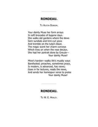 RONDEAU.
To Austin Dobson.
Your dainty Muse her form arrays
In soft brocades of bygone days.
She walks old gardens where the dews
Gem sundials and trim-cut yews
And tremble on the tulip's blaze.
The magic scent her charm conveys
Which lives on when the rose decays.
She had her portrait done by Greuze—
Your dainty Muse!
Mine's hardier—walks life's muddy ways
Barefooted; preaches, sometimes prays,
Is modern, is advanced, has views;
Goes in for lectures, reads the news,
And sends her homespun verse to praise
Your dainty Muse!
RONDEAU.
To W. E. Henley.
 
