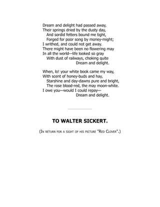 Dream and delight had passed away,
Their springs dried by the dusty day,
And sordid fetters bound me tight,
Forged for poor song by money-might;
I writhed, and could not get away.
There might have been no flowering may
In all the world—life looked so gray
With dust of railways, choking quite
Dream and delight.
When, lo! your white book came my way,
With scent of honey-buds and hay,
Starshine and day-dawns pure and bright,
The rose blood-red, the may moon-white.
I owe you—would I could repay—
Dream and delight.
TO WALTER SICKERT.
(In return for a sight of his picture Red Clover.)
 