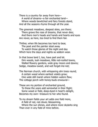 There is a country far away from here—
A world of dreams—a fair enchanted land—
Where woods bewitched and fairy forests stand,
And all the seasons rhyme through all the year.
The greenest meadows, deepest skies, are there;
There grows the rose of dreams, that never dies;
And there men's heads and hands and hearts and eyes
Are never, as here, too tired to find them fair.
Thither, when life becomes too hard to bear,
The poet and the painter steal away
To watch those glories of the night and day
Which here the days and nights so seldom wear.
In that brave land I, too, have part and lot.
Dim woods, lush meadows, little red-roofed towns,
Walled flowery gardens, wide gray moors and downs;
Sedge, meadow-sweet, and wet forget-me-not;
The Norman church, with whispering elm trees round;
A certain wood where earliest violets grow;
One wide still marsh where hidden waters flow;
The cottage porch with honey-buds enwound—
These are my portion of enchanted ground,
To these the years add somewhat in their flight;
Some wood or field, deep-dyed in heart's delight,
Becomes my own—treasure to her who found.
To my dream fields your art adds one field more,
A field of red, red clover, blossoming,
Where the sun shines, and where more skylarks sing
Than ever in any field of mine before.
 