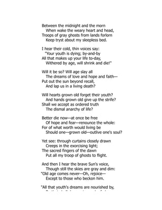 Between the midnight and the morn
When wake the weary heart and head,
Troops of gray ghosts from lands forlorn
Keep tryst about my sleepless bed.
I hear their cold, thin voices say:
Your youth is dying; by-and-by
All that makes up your life to-day,
Withered by age, will shrink and die!
Will it be so? Will age slay all
The dreams of love and hope and faith—
Put out the sun beyond recall,
And lap us in a living death?
Will hearts grown old forget their youth?
And hands grown old give up the strife?
Shall we accept as ordered truth
The dismal anarchy of life?
Better die now—at once be free
Of hope and fear—renounce the whole:
For of what worth would living be
Should one—grown old—outlive one's soul?
Yet see: through curtains closely drawn
Creeps in the exorcising light;
The sacred fingers of the dawn
Put all my troop of ghosts to flight.
And then I hear the brave Sun's voice,
Though still the skies are gray and dim:
Old age comes never—Oh, rejoice—
Except to those who beckon him.
All that youth's dreams are nourished by,
B th t h ll d i b f d
 