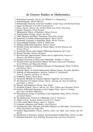 de Gruyter Studies in Mathematics
1 Riemannian Geometry, 2nd rev. ed., Wilhelm P. A. Klingenberg
2 Semimartingales, Michel Métivier
3 Holomorphic Functions of Several Variables, Ludger Kaup and Burchard Kaup
4 Spaces of Measures, Corneliu Constantinescu
5 Knots, 2nd rev. and ext. ed., Gerhard Burde and Heiner Zieschang
6 Ergodic Theorems, Ulrich Krengel
7 Mathematical Theory of Statistics, Helmut Strasser
8 Transformation Groups, Tammo tom Dieck
9 Gibbs Measures and Phase Transitions, Hans-Otto Georgii
10 Analyticity in Infinite Dimensional Spaces, Michel Hervé
11 Elementary Geometry in Hyperbolic Space, Werner Fenchel
12 Transcendental Numbers, Andrei B. Shidlovskii
13 Ordinary Differential Equations, Herbert Amann
14 Dirichlet Forms and Analysis on Wiener Space, Nicolas Bouleau and
Francis Hirsch
15 Nevanlinna Theory and Complex Differential Equations, Ilpo Laine
16 Rational Iteration, Norbert Steinmetz
17 Korovkin-type Approximation Theory and its Applications, Francesco
Altomare and Michele Campiti
18 Quantum Invariants of Knots and 3-Manifolds, Vladimir G. Turaev
19 Dirichlet Forms and Symmetric Markov Processes, Masatoshi Fukushima,
Yoichi Oshima and Masayoshi Takeda
20 Harmonic Analysis of Probability Measures on Hypergroups, Walter R. Bloom
and Herbert Heyer
21 Potential Theory on Infinite-Dimensional Abelian Groups, Alexander Bendikov
22 Methods of Noncommutative Analysis, Vladimir E. Nazaikinskii,
Victor E. Shatalov and Boris Yu. Sternin
23 Probability Theory, Heinz Bauer
24 Variational Methods for Potential Operator Equations, Jan Chabrowski
25 The Structure of Compact Groups, 2nd rev. and aug. ed., Karl H. Hofmann
and Sidney A. Morris
26 Measure and Integration Theory, Heinz Bauer
27 Stochastic Finance, 2nd rev. and ext. ed., Hans Föllmer and Alexander Schied
28 Painlevé Differential Equations in the Complex Plane, Valerii I. Gromak,
Ilpo Laine and Shun Shimomura
29 Discontinuous Groups of Isometries in the Hyperbolic Plane, Werner Fenchel
and Jakob Nielsen
30 The Reidemeister Torsion of 3-Manifolds, Liviu I. Nicolaescu
31 Elliptic Curves, Susanne Schmitt and Horst G. Zimmer
32 Circle-valued Morse Theory, Andrei V. Pajitnov
33 Computer Arithmetic and Validity, Ulrich Kulisch
34 Feynman-Kac-Type Theorems and Gibbs Measures on Path Space, József Lörinczi,
Fumio Hiroshima and Volker Betz
35 Integral Representation Theory, Jaroslas Lukeš, Jan Malý, Ivan Netuka and Jiřı́
Spurný
36 Introduction to Harmonic Analysis and Generalized Gelfand Pairs, Gerrit van Dijk
37 Bernstein Functions, René Schilling, Renming Song and Zoran Vondraček
 