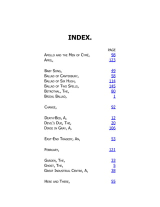 INDEX.
PAGE
Apollo and the Men of Cymé, 98
April, 123
Baby Song, 49
Ballad of Canterbury, 58
Ballad of Sir Hugh, 114
Ballad of Two Spells, 145
Betrothal, The, 80
Bridal Ballad, 1
Change, 92
Death-Bed, A, 12
Devil's Due, The, 20
Dirge in Gray, A, 106
East-End Tragedy, An, 53
February, 121
Garden, The, 33
Ghost, The, 5
Great Industrial Centre, A, 38
Here and There, 55
 