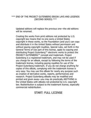*** END OF THE PROJECT GUTENBERG EBOOK LAYS AND LEGENDS
(SECOND SERIES) ***
Updated editions will replace the previous one—the old editions
will be renamed.
Creating the works from print editions not protected by U.S.
copyright law means that no one owns a United States
copyright in these works, so the Foundation (and you!) can copy
and distribute it in the United States without permission and
without paying copyright royalties. Special rules, set forth in the
General Terms of Use part of this license, apply to copying and
distributing Project Gutenberg™ electronic works to protect the
PROJECT GUTENBERG™ concept and trademark. Project
Gutenberg is a registered trademark, and may not be used if
you charge for an eBook, except by following the terms of the
trademark license, including paying royalties for use of the
Project Gutenberg trademark. If you do not charge anything for
copies of this eBook, complying with the trademark license is
very easy. You may use this eBook for nearly any purpose such
as creation of derivative works, reports, performances and
research. Project Gutenberg eBooks may be modified and
printed and given away—you may do practically ANYTHING in
the United States with eBooks not protected by U.S. copyright
law. Redistribution is subject to the trademark license, especially
commercial redistribution.
START: FULL LICENSE
 