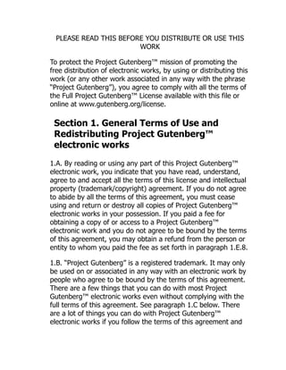 PLEASE READ THIS BEFORE YOU DISTRIBUTE OR USE THIS
WORK
To protect the Project Gutenberg™ mission of promoting the
free distribution of electronic works, by using or distributing this
work (or any other work associated in any way with the phrase
“Project Gutenberg”), you agree to comply with all the terms of
the Full Project Gutenberg™ License available with this file or
online at www.gutenberg.org/license.
Section 1. General Terms of Use and
Redistributing Project Gutenberg™
electronic works
1.A. By reading or using any part of this Project Gutenberg™
electronic work, you indicate that you have read, understand,
agree to and accept all the terms of this license and intellectual
property (trademark/copyright) agreement. If you do not agree
to abide by all the terms of this agreement, you must cease
using and return or destroy all copies of Project Gutenberg™
electronic works in your possession. If you paid a fee for
obtaining a copy of or access to a Project Gutenberg™
electronic work and you do not agree to be bound by the terms
of this agreement, you may obtain a refund from the person or
entity to whom you paid the fee as set forth in paragraph 1.E.8.
1.B. “Project Gutenberg” is a registered trademark. It may only
be used on or associated in any way with an electronic work by
people who agree to be bound by the terms of this agreement.
There are a few things that you can do with most Project
Gutenberg™ electronic works even without complying with the
full terms of this agreement. See paragraph 1.C below. There
are a lot of things you can do with Project Gutenberg™
electronic works if you follow the terms of this agreement and
 