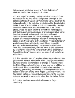 help preserve free future access to Project Gutenberg™
electronic works. See paragraph 1.E below.
1.C. The Project Gutenberg Literary Archive Foundation (“the
Foundation” or PGLAF), owns a compilation copyright in the
collection of Project Gutenberg™ electronic works. Nearly all the
individual works in the collection are in the public domain in the
United States. If an individual work is unprotected by copyright
law in the United States and you are located in the United
States, we do not claim a right to prevent you from copying,
distributing, performing, displaying or creating derivative works
based on the work as long as all references to Project
Gutenberg are removed. Of course, we hope that you will
support the Project Gutenberg™ mission of promoting free
access to electronic works by freely sharing Project Gutenberg™
works in compliance with the terms of this agreement for
keeping the Project Gutenberg™ name associated with the
work. You can easily comply with the terms of this agreement
by keeping this work in the same format with its attached full
Project Gutenberg™ License when you share it without charge
with others.
1.D. The copyright laws of the place where you are located also
govern what you can do with this work. Copyright laws in most
countries are in a constant state of change. If you are outside
the United States, check the laws of your country in addition to
the terms of this agreement before downloading, copying,
displaying, performing, distributing or creating derivative works
based on this work or any other Project Gutenberg™ work. The
Foundation makes no representations concerning the copyright
status of any work in any country other than the United States.
1.E. Unless you have removed all references to Project
Gutenberg:
 