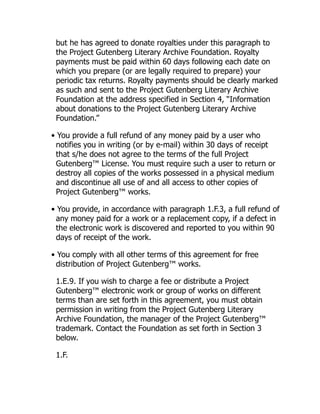 but he has agreed to donate royalties under this paragraph to
the Project Gutenberg Literary Archive Foundation. Royalty
payments must be paid within 60 days following each date on
which you prepare (or are legally required to prepare) your
periodic tax returns. Royalty payments should be clearly marked
as such and sent to the Project Gutenberg Literary Archive
Foundation at the address specified in Section 4, “Information
about donations to the Project Gutenberg Literary Archive
Foundation.”
• You provide a full refund of any money paid by a user who
notifies you in writing (or by e-mail) within 30 days of receipt
that s/he does not agree to the terms of the full Project
Gutenberg™ License. You must require such a user to return or
destroy all copies of the works possessed in a physical medium
and discontinue all use of and all access to other copies of
Project Gutenberg™ works.
• You provide, in accordance with paragraph 1.F.3, a full refund of
any money paid for a work or a replacement copy, if a defect in
the electronic work is discovered and reported to you within 90
days of receipt of the work.
• You comply with all other terms of this agreement for free
distribution of Project Gutenberg™ works.
1.E.9. If you wish to charge a fee or distribute a Project
Gutenberg™ electronic work or group of works on different
terms than are set forth in this agreement, you must obtain
permission in writing from the Project Gutenberg Literary
Archive Foundation, the manager of the Project Gutenberg™
trademark. Contact the Foundation as set forth in Section 3
below.
1.F.
 