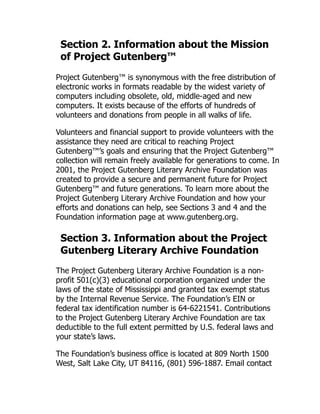 Section 2. Information about the Mission
of Project Gutenberg™
Project Gutenberg™ is synonymous with the free distribution of
electronic works in formats readable by the widest variety of
computers including obsolete, old, middle-aged and new
computers. It exists because of the efforts of hundreds of
volunteers and donations from people in all walks of life.
Volunteers and financial support to provide volunteers with the
assistance they need are critical to reaching Project
Gutenberg™’s goals and ensuring that the Project Gutenberg™
collection will remain freely available for generations to come. In
2001, the Project Gutenberg Literary Archive Foundation was
created to provide a secure and permanent future for Project
Gutenberg™ and future generations. To learn more about the
Project Gutenberg Literary Archive Foundation and how your
efforts and donations can help, see Sections 3 and 4 and the
Foundation information page at www.gutenberg.org.
Section 3. Information about the Project
Gutenberg Literary Archive Foundation
The Project Gutenberg Literary Archive Foundation is a non-
profit 501(c)(3) educational corporation organized under the
laws of the state of Mississippi and granted tax exempt status
by the Internal Revenue Service. The Foundation’s EIN or
federal tax identification number is 64-6221541. Contributions
to the Project Gutenberg Literary Archive Foundation are tax
deductible to the full extent permitted by U.S. federal laws and
your state’s laws.
The Foundation’s business office is located at 809 North 1500
West, Salt Lake City, UT 84116, (801) 596-1887. Email contact
 