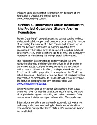 links and up to date contact information can be found at the
Foundation’s website and official page at
www.gutenberg.org/contact
Section 4. Information about Donations to
the Project Gutenberg Literary Archive
Foundation
Project Gutenberg™ depends upon and cannot survive without
widespread public support and donations to carry out its mission
of increasing the number of public domain and licensed works
that can be freely distributed in machine-readable form
accessible by the widest array of equipment including outdated
equipment. Many small donations ($1 to $5,000) are particularly
important to maintaining tax exempt status with the IRS.
The Foundation is committed to complying with the laws
regulating charities and charitable donations in all 50 states of
the United States. Compliance requirements are not uniform
and it takes a considerable effort, much paperwork and many
fees to meet and keep up with these requirements. We do not
solicit donations in locations where we have not received written
confirmation of compliance. To SEND DONATIONS or determine
the status of compliance for any particular state visit
www.gutenberg.org/donate.
While we cannot and do not solicit contributions from states
where we have not met the solicitation requirements, we know
of no prohibition against accepting unsolicited donations from
donors in such states who approach us with offers to donate.
International donations are gratefully accepted, but we cannot
make any statements concerning tax treatment of donations
received from outside the United States. U.S. laws alone swamp
our small staff.
 