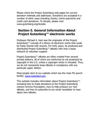 Please check the Project Gutenberg web pages for current
donation methods and addresses. Donations are accepted in a
number of other ways including checks, online payments and
credit card donations. To donate, please visit:
www.gutenberg.org/donate.
Section 5. General Information About
Project Gutenberg™ electronic works
Professor Michael S. Hart was the originator of the Project
Gutenberg™ concept of a library of electronic works that could
be freely shared with anyone. For forty years, he produced and
distributed Project Gutenberg™ eBooks with only a loose
network of volunteer support.
Project Gutenberg™ eBooks are often created from several
printed editions, all of which are confirmed as not protected by
copyright in the U.S. unless a copyright notice is included. Thus,
we do not necessarily keep eBooks in compliance with any
particular paper edition.
Most people start at our website which has the main PG search
facility: www.gutenberg.org.
This website includes information about Project Gutenberg™,
including how to make donations to the Project Gutenberg
Literary Archive Foundation, how to help produce our new
eBooks, and how to subscribe to our email newsletter to hear
about new eBooks.
 