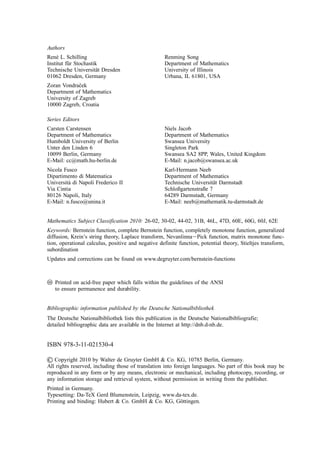 Authors
René L. Schilling Renming Song
Institut für Stochastik Department of Mathematics
Technische Universität Dresden University of Illinois
01062 Dresden, Germany Urbana, IL 61801, USA
Zoran Vondraček
Department of Mathematics
University of Zagreb
10000 Zagreb, Croatia
Series Editors
Carsten Carstensen Niels Jacob
Department of Mathematics Department of Mathematics
Humboldt University of Berlin Swansea University
Unter den Linden 6 Singleton Park
10099 Berlin, Germany Swansea SA2 8PP, Wales, United Kingdom
E-Mail: cc@math.hu-berlin.de E-Mail: n.jacob@swansea.ac.uk
Nicola Fusco Karl-Hermann Neeb
Dipartimento di Matematica Department of Mathematics
Università di Napoli Frederico II Technische Universität Darmstadt
Via Cintia Schloßgartenstraße 7
80126 Napoli, Italy 64289 Darmstadt, Germany
E-Mail: n.fusco@unina.it E-Mail: neeb@mathematik.tu-darmstadt.de
Mathematics Subject Classification 2010: 26-02, 30-02, 44-02, 31B, 46L, 47D, 60E, 60G, 60J, 62E
Keywords: Bernstein function, complete Bernstein function, completely monotone function, generalized
diffusion, Krein’s string theory, Laplace transform, Nevanlinna⫺Pick function, matrix monotone func-
tion, operational calculus, positive and negative definite function, potential theory, Stieltjes transform,
subordination
Updates and corrections can be found on www.degruyter.com/bernstein-functions
앪
앝 Printed on acid-free paper which falls within the guidelines of the ANSI
to ensure permanence and durability.
Bibliographic information published by the Deutsche Nationalbibliothek
The Deutsche Nationalbibliothek lists this publication in the Deutsche Nationalbibliografie;
detailed bibliographic data are available in the Internet at http://dnb.d-nb.de.
ISBN 978-3-11-021530-4
쑔 Copyright 2010 by Walter de Gruyter GmbH & Co. KG, 10785 Berlin, Germany.
All rights reserved, including those of translation into foreign languages. No part of this book may be
reproduced in any form or by any means, electronic or mechanical, including photocopy, recording, or
any information storage and retrieval system, without permission in writing from the publisher.
Printed in Germany.
Typesetting: Da-TeX Gerd Blumenstein, Leipzig, www.da-tex.de.
Printing and binding: Hubert & Co. GmbH & Co. KG, Göttingen.
 