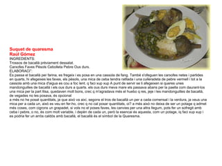 Suquet de quaresma Raúl Gómez INGREDIENTS:  Trossos de bacallà prèviament dessalat.  Carxofes Faves Pèsols Cebolleta Pebre Ous durs.  ELABORACIÓ:  Es passa el bacallà per farina, es fregeix i es posa en una cassola de fang. També s'ofeguen les carxofes netes i partides en quarts, hi afegeixes les faves, els pèsols, una mica de ceba tendra ratllada i una culleradeta de pebre vermell i tot a la cassola amb una mica d'aigua es cou a foc lent. q faci xup xup A punt de servir se li afegeixen si queres unes mandonguilles de bacallà i els ous durs a quarts. els ous durs meva mare els passava abans per la paella com daurant-los una mica per la part llisa, quedaven molt bons, crec q m'agradava més el huebo q res, jeje i les mandonguilles de bacallà, de vegades no les posava, és opcional  a més no he posat quantitats, ja que això va així, segons el tros de bacallà un per a cada comensal i la verdura, ja veus una mica per a cada un, això es veu en fer-ho, crec q no cal posar quantitats, oi? a més això no deixa de ser un potage q admet més coses, com cigrons un grapadet, si vols no el poses faves, les canvies per una altra llegum, pots fer un sofregit amb ceba i pebre, o no, és com molt variable, i depèn de cada un, però la esencai és aquesta, com un potage, iq faci xup xup i es podria fer un arròs caldós amb bacallà, el bacallà és el símbol de la Quaresma. 