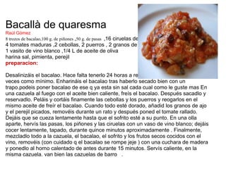 Bacallà de quaresma Raúl Gómez 8 trozos de bacalao,100 g. de piñones  , 50 g. de pasas   , 16 ciruelas de confitadas  4 tomates maduras ,2 cebollas, 2 puerros , 2 granos de ajo   1 vasito de vino blanco ,1/4 L de aceite de oliva   harina sal, pimienta, perejil   preparacion:   Desalinizáis el bacalao. Hace falta tenerlo 24 horas a remojo y cambiarle el agua 3 veces como mínimo. Enharináis el bacalao tras haberlo secado bien con un trapo.podeis poner bacalao de ese q ya esta sin sal cada cual como le guste mas En una cazuela al fuego con el aceite bien caliente, freís el bacalao. Después sacadlo y reservadlo. Peláis y cortáis finamente las cebollas y los puerros y reogarlos en el mismo aceite de freír el bacalao. Cuando todo esté dorado, añadid los granos de ajo y el perejil picados, removéis durante un rato y después poned el tomate rallado. Dejáis que se cueza lentamente hasta que el sofrito esté a su punto. En una olla aparte, hervís las pasas, los piñones y las ciruelas con un vaso de vino blanco; dejáis cocer lentamente, tapado, durante quince minutos aproximadamente . Finalmente, mezcladlo todo a la cazuela, el bacalao, el sofrito y los frutos secos cocidos con el vino, removéis (con cuidado q el bacalao se rompe jeje ) con una cuchara de madera y ponedlo al horno calentado de antes durante 15 minutos. Servís caliente, en la misma cazuela. van bien las cazuelas de barro   . 