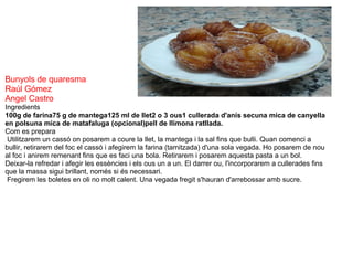 Bunyols de quaresma Raúl Gómez Angel Castro Ingredients  100g de farina75 g de mantega125 ml de llet2 o 3 ous1 cullerada d'anís secuna mica de canyella en polsuna mica de matafaluga (opcional)pell de llimona ratllada. Com es prepara   Utilitzarem un cassó on posarem a coure la llet, la mantega i la sal fins que bulli. Quan comenci a bullir, retirarem del foc el cassó i afegirem la farina (tamitzada) d'una sola vegada. Ho posarem de nou al foc i anirem remenant fins que es faci una bola. Retirarem i posarem aquesta pasta a un bol. Deixar-la refredar i afegir les essències i els ous un a un. El darrer ou, l'incorporarem a cullerades fins que la massa sigui brillant, només si és necessari.   Fregirem les boletes en oli no molt calent. Una vegada fregit s'hauran d'arrebossar amb sucre. 