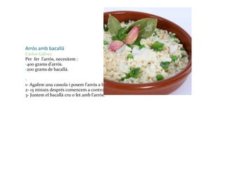 Arròs amb bacallá Carlos Gálvez Per  fer  l’arròs, necesitem : - 400 grams d’arròs. - 200 grams de bacallá. -   1- Agafem una cassola i posem l’arrós a bullir. 2- 15 minuts després comencem a controlar-lo per que no es passi. 3- Juntem el bacallà cru o fet amb l’arrós. 