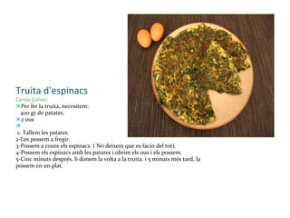 Truita d'espinacs Carlos Gálvez — Per fer la truita, necesitem:     400 gr de patates. — 2 ous  —     1- Tallem les patates. 2-Les possem a fregir. 3-Possem a coure els espinacs. ( No deixem que es facin del tot). 4-Possem els espinacs amb les patates i obrim els ous i els possem. 5-Cinc minuts després, li donem la volta a la truita. i 5 minuts més tard, la possem en un plat. 