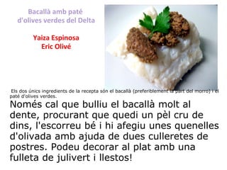 Bacallà amb paté  d'olives verdes del Delta Yaiza Espinosa Eric Olivé   Els dos únics ingredients de la recepta són el bacallà (preferiblement la part del morro) i el paté d'olives verdes. Només cal que bulliu el bacallà molt al dente, procurant que quedi un pèl cru de dins, l'escorreu bé i hi afegiu unes quenelles d'olivada amb ajuda de dues culleretes de postres. Podeu decorar al plat amb una fulleta de julivert i llestos! 