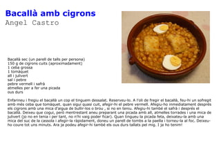 Bacallà amb cigrons Angel Castro Bacallà sec (un parell de talls per persona) 150 g de cigrons cuits (aproximadament) 1 ceba grossa 1 tomàquet all i julivert sal i pebre pebre vermell i safrà atmelles per a fer una picada ous durs Enfarineu i fregiu el bacallà un cop el tinguem dessalat. Reserveu-lo. A l'oli de fregir el bacallà, feu-hi un sofregit amb més ceba que tomàquet. quan sigui quasi cuit, afegir-hi el pebre vermell. Afegiu-ho inmediatament després els cigrons amb una mica d'aigua de bullir-los o brou , si no en teniu. Afegiu-hi també el safrà i després el bacallà. Deixeu que cogui, però mentrestant aneu preparant una picada amb all, atmelles torrades i una mica de julivert (jo no en tenia i per tant, no n'hi vaig poder ficar). Quan tingueu la picada feta, deixateu-la amb una mica del suc de la cassola i afegir-la ràpidament, doneu un parell de tombs a la paella i torneu-la al foc. Deixeu-ho coure tot uns minuts. Ara ja podeu afegir-hi també els ous durs tallats pel mig. I ja ho tenim! 
