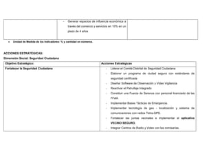 - Generar espacios de influencia económica a
través del comercio y servicios en 10% en un
plazo de 4 años
• Unidad de Medida de los Indicadores: % y cantidad en números.
ACCIONES ESTRATÉGICAS:
Dimensión Social: Seguridad Ciudadana
Objetivo Estratégico: Acciones Estratégicas
Fortalecer la Seguridad Ciudadana - Liderar el Comité Distrital de Seguridad Ciudadana
- Elaborar un programa de ciudad segura con estándares de
seguridad certificada
- Diseñar Software de Observación y Video Vigilancia
- Reactivar el Patrullaje Integrado
- Constituir una Fuerza de Serenos con personal licenciado de las
FFAA
- Implementar Bases Tácticas de Emergencia.
- Implementar tecnología de geo - localización y sistema de
comunicaciones con radios Tetra-GPS.
- Fortalecer las juntas vecinales e implementar el aplicativo
VECINO SEGURO.
- Integrar Centros de Radio y Video con las comisarías.
 