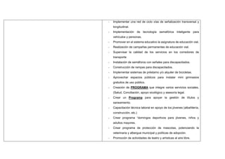 - Implementar una red de ciclo vías de señalización transversal y
longitudinal.
- Implementación de tecnología semafórica inteligente para
vehículos y personas.
- Promover en el sistema educativo la asignatura de educación vial.
- Realización de campañas permanentes de educación vial.
- Supervisar la calidad de los servicios en los corredores de
transporte
- Instalación de semáforos con señales para discapacitados.
- Construcción de rampas para discapacitados.
- Implementar sistemas de préstamo y/o alquiler de bicicletas.
- Aprovechar espacios públicos para instalar mini gimnasios
gratuitos de uso público.
- Creación de PROGRAMA que integre varios servicios sociales,
(Salud, Conciliación, apoyo sicológico y asesoría legal.
- Crear un Programa para apoyar la gestión de títulos y
saneamiento.
- Capacitación técnica laboral en apoyo de los jóvenes (albañilería,
construcción, etc.)
- Crear programa “domingos deportivos para jóvenes, niños y
adultos mayores.
- Crear programa de protección de mascotas, potenciando la
veterinaria y albergue municipal y políticas de adopción.
- Promoción de actividades de teatro y artísticas al aire libre.
 