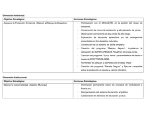Dimensión Ambiental:
Objetivo Estratégico: Acciones Estratégicas
Asegurar la Protección Ambiental y Reducir el Riesgo de Desastres - Participación con el SINAGERD, en la gestión del riesgo de
desastres.
- Construcción de muros de contención y reforzamiento de pircas.
- Observación permanente de las zonas de alto riesgo.
- Explotación de lecciones aprendidas en las emergencias
presentadas en los desastres naturales.
- Constitución de un sistema de alerta temprana.
- Creación del programa “Respira Seguro”, impulsando la
colocación de SUPER ÁRBOLES-PAU20 en diversas zonas.
- Creación del programa “Surco Verde” para embellecer el distrito a
través de ECO TECNOLOGÍA.
- Alumbrado de parques y alamedas con energía limpia
- Creación del programa “Planeta Seguro” y Ejecutar campañas
sobre la protección al planeta y cambio climático.
Dimensión Institucional:
Objetivo Estratégico: Acciones Estratégicas
Mejorar la Gobernabilidad y Gestión Municipal - Información permanente sobre los procesos de contratación y
Buena pro.
- Reorganización del sistema de atención al público.
- Colaboración en servicios de educación y salud.
 