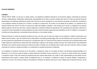 PLAN DE GOBIERNO
I.IDEARIO
TODOS POR EL PERÚ, es más que un partido político, una plataforma ciudadana enfocada en el humanismo integral, conformada por personas
comunes, independientes, intelectuales, profesionales, personalidades de la cultura y jóvenes, fundada hace más de 14 años para aportar soluciones
programáticas a los diferentes problemas de nuestro país. Partimos en que los ciudadanos no nacen siendo de izquierdas o de derechas, consideramos
a los ciudadanos capaces de pensar por sí mismos y de elegir en consecuencia, de acuerdo con las ofertas de los partidos y su experiencia de la
situación histórica que vivimos. Por tanto no creemos que nadie esté obligado a participar o votar siempre por lo mismo o a resignarse a las opciones
políticas vigentes; más aún por estos días, cuando la indignación y decepción rebalsan las expectativas. Ser considerados de izquierdas o derechas no
nos parece el centro del problema, aunque respetamos de quien carece de mejores argumentos para descalificar al rival. En realidad, ni la izquierda ni
la derecha son ideas platónicas, invulnerables al paso del tiempo y a los cambios sociales.
Nosotros tomamos en cuenta los elementos positivos de unos y de otros, pero sin tener que cargar con sus prejuicios y resabios reaccionarios, que
existen entre los azules y rojos. No criticamos que la clase política o los partidos actuales hagan todo mal, sólo señalamos que muy pocos lo hace bien,
por tanto aspiramos la participación de la mayoría por una alternativa mejor. En Todos Por El Perú estamos convencidos que la actividad política puede
y debe mejorar las condiciones de nuestra vida como colectividad; a algunos no les interesa la política más que como medio de vida o para defenderse
del Estado, pero nosotros queremos lograr por medio de la política un Estado que nos defienda mejor a todos, para esto invitamos a todos a sumarse
al proyecto sin importar su experiencia política y si considerando su experiencia personal o profesional.
Los ciudadanos no podemos excluirnos de la vida política, ni refugiarnos cuando no nos gustan las leyes o las decisiones gubernamentales en la
abstención o en la renuncia a exigir el respeto a nuestros derechos y libertades. Porque, queramos o no, sí que es en nuestro nombre como se legisla
o se gobierna: luego no hay más remedio que implicarse para que nuestras ideas tengan voz y estén lo mejor representadas que sea posible. Por eso
emprendemos este proyecto y espacio donde el protagonista eres tú, el ciudadano; y recabamos el apoyo de nuestros afiliados, simpatizantes y
voluntarios, así como, de muchos de nuestros conciudadanos. Pensamos en gobernar para servir a otros, trabajar para el desarrollo del país y de las
 