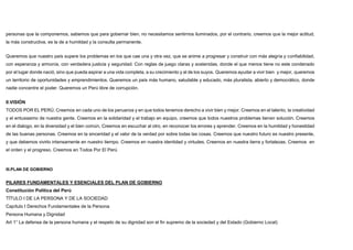 personas que la componemos, sabemos que para gobernar bien, no necesitamos sentirnos iluminados, por el contrario, creemos que la mejor actitud,
la más constructiva, es la de a humildad y la consulta permanente.
Queremos que nuestro país supere los problemas en los que cae una y otra vez, que se anime a progresar y construir con más alegría y confiabilidad,
con esperanza y armonía, con verdadera justicia y seguridad. Con reglas de juego claras y sostenidas, donde el que menos tiene no este condenado
por el lugar donde nació, sino que pueda aspirar a una vida completa, a su crecimiento y al de los suyos. Queremos ayudar a vivir bien y mejor, queremos
un territorio de oportunidades y emprendimientos. Queremos un país más humano, saludable y educado, más pluralista, abierto y democrático, donde
nadie concentre el poder. Queremos un Perú libre de corrupción.
II.VISIÓN
TODOS POR EL PERÚ, Creemos en cada uno de los peruanos y en que todos tenemos derecho a vivir bien y mejor. Creemos en el talento, la creatividad
y el entusiasmo de nuestra gente. Creemos en la solidaridad y el trabajo en equipo, creemos que todos nuestros problemas tienen solución. Creemos
en el dialogo, en la diversidad y el bien común, Creemos en escuchar al otro, en reconocer los errores y aprender. Creemos en la humildad y honestidad
de las buenas personas. Creemos en la sinceridad y el valor de la verdad por sobre todas las cosas. Creemos que nuestro futuro es nuestro presente,
y que debemos vivirlo intensamente en nuestro tiempo. Creemos en nuestra identidad y virtudes. Creemos en nuestra tierra y fortalezas. Creemos en
el orden y el progreso. Creemos en Todos Por El Perú
III.PLAN DE GOBIERNO
PILARES FUNDAMENTALES Y ESENCIALES DEL PLAN DE GOBIERNO
Constitución Política del Perú
TÍTULO I DE LA PERSONA Y DE LA SOCIEDAD
Capítulo I Derechos Fundamentales de la Persona
Persona Humana y Dignidad
Art 1° La defensa de la persona humana y el respeto de su dignidad son el fin supremo de la sociedad y del Estado (Gobierno Local)
 
