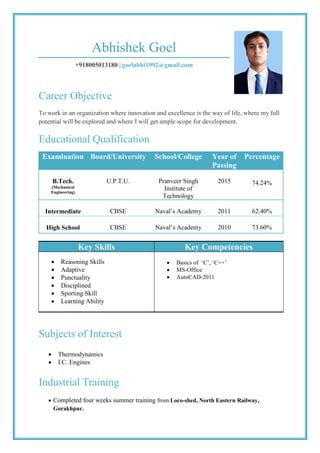 Abhishek Goel
+918005013180 | goelabhi1992@gmail.com
Career Objective
To work in an organization where innovation and excellence is the way of life, where my full
potential will be explored and where I will get ample scope for development.
Educational Qualification
Examination Board/University School/College Year of
Passing
Percentage
B.Tech.
(Mechanical
Engineering)
U.P.T.U. Pranveer Singh
Institute of
Technology
2015 74.24%
Intermediate CBSE Naval’s Academy 2011 62.40%
High School CBSE Naval’s Academy 2010 73.60%
Key Skills Key Competencies
 Reasoning Skills
 Adaptive
 Punctuality
 Disciplined
 Sporting Skill
 Learning Ability
 Basics of ‘C’, ‘C++’
 MS-Office
 AutoCAD-2011
Subjects of Interest
 Thermodynamics
 I.C. Engines
Industrial Training
 Completed four weeks summer training from Loco-shed, North Eastern Railway,
Gorakhpur.
 