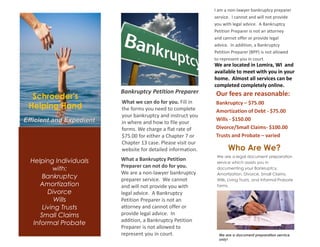 Bankruptcy Petition Preparer
What a Bankruptcy Petition
Preparer can not do for you.
We are a non-lawyer bankruptcy
preparer service. We cannot
and will not provide you with
legal advice. A Bankruptcy
Petition Preparer is not an
attorney and cannot offer or
provide legal advice. In
addition, a Bankruptcy Petition
Preparer is not allowed to
represent you in court.
What we can do for you. Fill in
the forms you need to complete
your bankruptcy and instruct you
in where and how to file your
forms. We charge a flat rate of
$75.00 for either a Chapter 7 or
Chapter 13 case. Please visit our
website for detailed information. Who Are We?
We are a legal document preparation
service which assists you in
documenting your Bankruptcy,
Amortization, Divorce, Small Claims,
Wills, Living Trusts, and Informal Probate
forms.
Efficient and Expedient
Schroeder's
Helping Hand
Helping Individuals
with:
Bankruptcy
Amortization
Divorce
Wills
Living Trusts
Small Claims
Informal Probate
Our fees are reasonable:
Bankruptcy – $75.00
Amortization of Debt - $75.00
Wills - $150.00
Divorce/Small Claims- $100.00
Trusts and Probate – varied
We are a document preparation service
only!
I am a non-lawyer bankruptcy preparer
service. I cannot and will not provide
you with legal advice. A Bankruptcy
Petition Preparer is not an attorney
and cannot offer or provide legal
advice. In addition, a Bankruptcy
Petition Preparer (BPP) is not allowed
to represent you in court.
We are located in Lomira, WI and
available to meet with you in your
home. Almost all services can be
completed completely online.
 