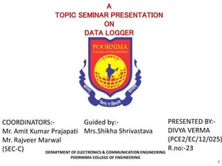 1
DEPARTMENT OF ELECTRONICS & COMMUNICATION ENGINEERING
POORNIMA COLLEGE OF ENGINEERING
A
TOPIC SEMINAR PRESENTATION
ON
DATA LOGGER
PRESENTED BY:-
DIVYA VERMA
(PCE2/EC/12/025)
R.no:-23
COORDINATORS:-
Mr. Amit Kumar Prajapati
Mr. Rajveer Marwal
(SEC-C)
Guided by:-
Mrs.Shikha Shrivastava
 