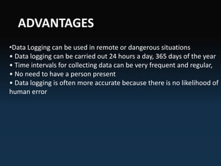 ADVANTAGES
•Data Logging can be used in remote or dangerous situations
• Data logging can be carried out 24 hours a day, 365 days of the year
• Time intervals for collecting data can be very frequent and regular,
• No need to have a person present
• Data logging is often more accurate because there is no likelihood of
human error
 