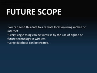 FUTURE SCOPE
•We can send this data to a remote location using mobile or internet
•Every single thing can be wireless by the use of zigbee
•Large database can be created.
•We can send this data to a remote location using mobile or internet
•Every single thing can be wireless by the use of zigbee
•Large database can be created.
•We can send this data to a remote location using mobile or internet
•Every single thing can be wireless by the use of zigbee
•Large database can be created.
•We can send this data to a remote location using mobile or
internet
•Every single thing can be wireless by the use of zigbee or
future technology in wireless
•Large database can be created.
 