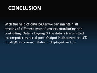 With the help of data logger we can maintain all
records of different type of sensors monitoring and
controlling. Data is logging & the data is transmitted
to computer by serial port. Output is displayed on LCD
display& also sensor status is displayed on LCD.
CONCLUSION
 