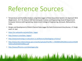Reference Sources
• Temperature and Humidity Analysis using Data Logger of Data Acquisition System: An Approach M.B.
Waghmare1 , Dr. P. N. Chatur2 1M.Tech Computer Science and Engineering-Head of Department
Computer Science and Engineering, Government College of Engineering, Amravati, Maharashtra,
India.
• Design and Development of Multi-Channel Data Logger for Built Environment Anuj Kumar, I. P. Singh,
and S. K. Sud
• https://en.wikipedia.org/wiki/Data_logger
• http://www.ni.com/data_logger/
• http://www.technology-in-education.co.uk/features/datalogging-a-history/
• http://www.rdso.indianrailways.gov.in/works/uploads/File/IRS_S_992006%20%20Amendment%204
%20mod%2016th%20Nov.pdf
• http://www.efftronics.com/datalogger.php
 
