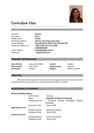 Curriculum Vitae
Surname : Arsenio
First name : Jovie
Middle name : Taňala
Permanent Address : 130 San Jose Street, Jaro Leyte
Current Address : King Abdulaziz Medical City, Riyadh, KSA
Telephone/ Mobile no. : +966 11 80 11111 Ext. 52184
: +966543556764
E-mail address : tanalajo@ngha.med.sa
Profession : Registered Nurse
PERSONAL INFORMATION:
Date of birth : January 09, 1984
Place of birth : Jaro, Leyte
Citizenship : Filipino
Gender : Female
Marital status : Married
Religion : Roman Catholic
OBJECTIVE:
Motivated,efficient and detail oriented with strong organizational and interpersonal skills
dedicated to cater quality patient care, staff development and family support.
EDUCATIONAL ATTAINMENT:
Bachelors/College Degree:
Field of study : Nursing
Major : Bachelor of Science in Nursing
School/university : Remedios Trinidad Romualdez Medical
Foundation
Graduation Date : March 2005
High School Level
School/university : Holy Infant College
Graduation Date : March 2001
Elementary Level
School/university : Jaro Central School
Graduation Date : March 1997
 