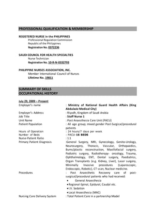 PROFESSIONAL QUALIFICATION & MEMBERSHIP
REGISTERED NURSE in the PHILIPPINES
Professional Regulation Commission
Republic of the Philippines
Registration No. 0372236
SAUDI COUNCIL FOR HEALTH SPECIALTIES
Nurse Technician
Registration No. 10-R-N-0332793
PHILIPPINE NURSES ASSOCIATION, INC.
Member International Council of Nurses
Lifetime No. 19811
SUMMARY OF SKILLS
OCCUPATIONAL HISTORY
July 29, 2009 – Present
Employer’s name : Ministry of National Guard Health Affairs (King
Abdulaziz Medical City)
Employer’s Address : Riyadh, Kingdom of Saudi Arabia
Job Title : Staff Nurse 1
Unit Name : Post Anaesthesia Care Unit (PACU)
Patient Population : All age group; mixed gender Post-Surgical/procedural
patients
Hours of Operation : 24 hours/7 days per week
Number of Beds : PACU-16 BEDS
Nurse-Patient Ratio : 1:1
Primary Patient Diagnosis :General Surgery, MRI, Gynecology, Genito-Urology,
Neurosurgery, Thoracic, Vascular, Orthopaedics,
Burns/plastic reconstruction, Maxillofacial surgery,
Podiatric surgery, Radiotherapy- oncology, Trauma,
Ophthalmology, ENT, Dental surgery, Paediatrics,
Organ Transplants (e.g. Kidney, Liver), Laser surgery,
Minimally Invasive procedures (Laparoscopic,
Endoscopic, Robotic), CT scan, Nuclear medicine.
Procedures : Post Anaesthetic Recovery care of post-
surgical/procedural patients who had received:
 General Anaesthesia
Regional-Spinal, Epidural, Caudal etc.
I.V. Sedation
Local Anaesthesia (MAC)
Nursing Care Delivery System : Total Patient Care in a partnership Model
 