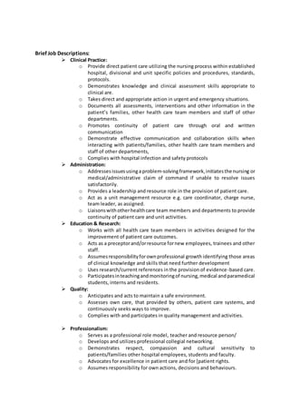 Brief Job Descriptions:
 Clinical Practice:
o Provide direct patient care utilizing the nursing process within established
hospital, divisional and unit specific policies and procedures, standards,
protocols.
o Demonstrates knowledge and clinical assessment skills appropriate to
clinical are.
o Takes direct and appropriate action in urgent and emergency situations.
o Documents all assessments, interventions and other information in the
patient’s families, other health care team members and staff of other
departments.
o Promotes continuity of patient care through oral and written
communication
o Demonstrate effective communication and collaboration skills when
interacting with patients/families, other health care team members and
staff of other departments,
o Complies with hospital infection and safety protocols
 Administration:
o Addressesissuesusinga problem-solvingframework,initiatesthe nursing or
medical/administrative claim of command if unable to resolve issues
satisfactorily.
o Provides a leadership and resource role in the provision of patient care.
o Act as a unit management resource e.g. care coordinator, charge nurse,
team leader, as assigned.
o Liaisonswithotherhealthcare team members and departments to provide
continuity of patient care and unit activities.
 Education & Research:
o Works with all health care team members in activities designed for the
improvement of patient care outcomes.
o Acts as a preceptorand/orresource fornew employees, trainees and other
staff.
o Assumesresponsibilityforownprofessional growth identifying those areas
of clinical knowledge and skills that need further development
o Uses research/current references in the provision of evidence-based care.
o Participatesinteachingandmonitoringof nursing,medical andparamedical
students, interns and residents.
 Quality:
o Anticipates and acts to maintain a safe environment.
o Assesses own care, that provided by others, patient care systems, and
continuously seeks ways to improve.
o Complies with and participates in quality management and activities.
 Professionalism:
o Serves as a professional role model, teacher and resource person/
o Develops and utilizes professional collegial networking.
o Demonstrates respect, compassion and cultural sensitivity to
patients/families other hospital employees, students and faculty.
o Advocates for excellence in patient care and for [patient rights.
o Assumes responsibility for own actions, decisions and behaviours.
 