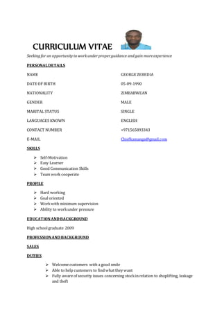 CURRICULUM VITAE
Seekingfor an opportunityto work underproperguidance andgain moreexperience
PERSONALDETAILS
NAME GEORGE ZEBEDIA
DATE OF BIRTH 05-09-1990
NATIONALITY ZIMBABWEAN
GENDER MALE
MARITAL STATUS SINGLE
LANGUAGES KNOWN ENGLISH
CONTACT NUMBER +971565893343
E-MAIL Chiefkamanga@gmail.com
SKILLS
 Self-Motivation
 Easy Learner
 Good Communication Skills
 Team work cooperate
PROFILE
 Hard working
 Goal oriented
 Workwith minimum supervision
 Ability to workunder pressure
EDUCATIONAND BACKGROUND
High schoolgraduate 2009
PROFESSIONAND BACKGROUND
SALES
DUTIES
 Welcome customers with a good smile
 Able to help customers to find what they want
 Fully aware of security issues concerning stockin relation to shoplifting, leakage
and theft
 