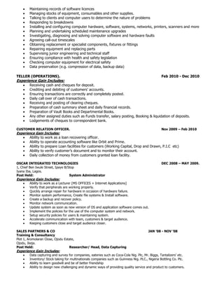  Maintaining records of software licences
 Managing stocks of equipment, consumables and other supplies.
 Talking to clients and computer users to determine the nature of problems
 Responding to breakdowns
 Installing and configuring computer hardware, software, systems, networks, printers, scanners and more
 Planning and undertaking scheduled maintenance upgrades
 Investigating, diagnosing and solving computer software and hardware faults
 Agreeing call-out timescales
 Obtaining replacement or specialist components, fixtures or fittings
 Repairing equipment and replacing parts
 Supervising junior engineering and technical staff
 Ensuring compliance with health and safety legislation
 Checking computer equipment for electrical safety
 Data preservation (e.g. compression of data, backup data)
TELLER (OPERATIONS). Feb 2010 - Dec 2010
Experience Gain Includes:
 Receiving cash and cheques for deposit.
 Crediting and debiting of customers’ accounts.
 Ensuring transactions are correctly and completely posted.
 Daily call over of cash transactions.
 Receiving and posting of clearing cheques.
 Preparation of cash summary sheet and daily financial records.
 Preparation of Vault Books and Departmental Books.
 Any other assigned duties such as Funds transfer, salary posting, Booking & liquidation of deposits.
 Lodgements of cheques to correspondent bank.
CUSTOMER RELATION OFFICER. Nov 2009 – Feb 2010
Experience Gain Includes:
 Ability to work as a loan recovering officer.
 Ability to operate accounting software like Orbit and Prime.
 Ability to prepare Loan facilities for customers (Working Capital, Drop and Drawn, P.I.C etc)
 Ability to verify customer’s document and to monitor their account.
 Daily collection of money from customers granted loan facility.
OSCAR INTEGRATED TECHNOLOGIES DEC 2008 – MAY 2009.
1, Chief Ben Iwule Street, Ipaye B/Stop
Iyana Iba, Lagos.
Post Held: System Administrator
Experience Gain Includes:
 Ability to work as a Lecturer [MS OFFICES + Internet Applications]
 Verify that peripherals are working properly.
 Quickly arrange repair for hardware in occasion of hardware failure.
 Monitor system performance, Create file systems & Install software.
 Create a backup and recover policy.
 Monitor network communication.
 Update system as soon as new version of OS and application software comes out.
 Implement the policies for the use of the computer system and network.
 Setup security policies for users & maintaining system.
 Accelerate communication with team, customers & target audience.
 Keeping customers close and target audience closer.
SALES PARTNERS & CO JAN ’08 - NOV ’08
Training & Consultancy
Plot 1, Aromolaran Close, Ojodu Estate,
Ojodu, Ikeja.
Post Held: Researcher/ Head, Data Capturing
Experience Gain Includes:
 Data capturing and survey for companies, eateries such as Coca-Cola Nig. Plc, Mr. Biggs, Tantalizers’ etc.
 Inventory/ Stock taking for multinationals companies such as Guinness Nig. PLC., Nigeria Bottling Co. Plc.
 Ability to learn goodwill and be of better friendship
 Ability to design new challenging and dynamic ways of providing quality service and product to customers.
 
