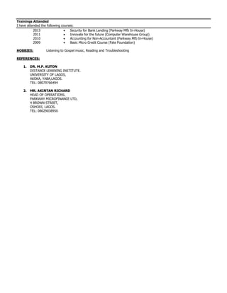 Trainings Attended
I have attended the following courses:
2013
2011
 Security for Bank Lending (Parkway Mfb In-House)
 Innovate for the future (Computer Warehouse Group)
2010  Accounting for Non-Accountant (Parkway Mfb In-House)
2009  Basic Micro Credit Course (Fate Foundation)
HOBBIES: Listening to Gospel music, Reading and Troubleshooting
REFERENCES:
1. DR. M.P. KUTON
DISTANCE LEARNING INSTITUTE.
UNIVERSITY OF LAGOS,
AKOKA, YABA,LAGOS.
TEL: 08079766494
2. MR. AKINTAN RICHARD
HEAD OF OPERATIONS.
PARKWAY MICROFINANCE LTD,
4 BROWN STREET,
OSHODI, LAGOS.
TEL: 08029038950
 