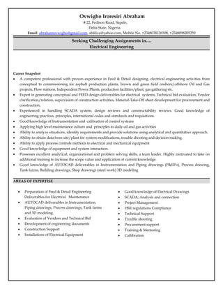 Ovwigho Iroresiri Abraham
# 22, Fedison Road, Sapele,
Delta State, Nigeria.
Email: abrahamovwigho@gmail.com, ab4live@yahoo.com, Mobile No. +2348038126508, +2348098205259
Seeking Challenging Assignments in….
Electrical Engineering
Career Snapshot
• A competent professional with proven experience in Feed & Detail designing, electrical engineering activities from
conceptual to commissioning for asphalt production plants, brown and green field onshore/offshore Oil and Gas
projects, Flow stations, Independent Power Plants, production facilities/plant, gas gathering etc.
• Expert in generating conceptual and FEED design deliverables for electrical systems, Technical bid evaluation, Vendor
clarification/relation, supervision of construction activities, Material-Take-Off sheet development for procurement and
construction,
• Experienced in handling SCADA system, design reviews and constructability reviews. Good knowledge of
engineering practices, principles, international codes and standards and requisitions.
• Good knowledge of Instrumentation and calibration of control systems
• Applying high level maintenance culture and principles to daily oil and gas activities
• Ability to analyze situations, identify requirements and provide solutions using analytical and quantitative approach.
• Ability to obtain data from site/plant for system modifications, trouble shooting and decision making.
• Ability to apply process controls methods to electrical and mechanical equipment
• Good knowledge of equipment and system interaction.
• Possesses excellent analytical, organizational and problem solving skills, a team leader. Highly motivated to take on
additional training to increase the scope value and application of current knowledge.
• Good knowledge of AUTOCAD deliverables in Instrumentation and Piping drawings (P&ID’s), Process drawing,
Tank farms, Building drawings, Shop drawings (steel work) 3D modeling
AREAS OF EXPERTISE
• Preparation of Feed & Detail Engineering
Deliverables for Electrical Maintenance
• AUTOCAD deliverables in Instrumentation,
Piping drawings, Process drawings, Tank farms
and 3D modeling.
• Evaluation of Vendors and Technical Bid
• Development of engineering documents
• Construction Support
• Installations of Electrical Equipment
• Good knowledge of Electrical Drawings
• SCADA, Analysis and connection
• Project Management
• HSE regulations Compliance
• Technical Support
• Trouble shooting
• Procurement support
• Training & Mentoring
• Callibration
 